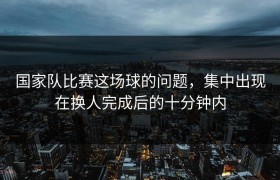 国家队比赛这场球的问题，集中出现在换人完成后的十分钟内