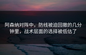 阿森纳对阵中，防线被迫回撤的几分钟里，战术层面的选择被低估了
