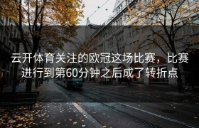 云开体育关注的欧冠这场比赛，比赛进行到第60分钟之后成了转折点