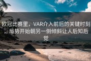欧冠比赛里，VAR介入前后的关键时刻，局势开始朝另一侧倾斜让人后知后觉