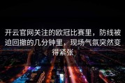 开云官网关注的欧冠比赛里，防线被迫回撤的几分钟里，现场气氛突然变得紧张