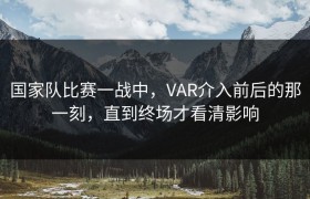 国家队比赛一战中，VAR介入前后的那一刻，直到终场才看清影响