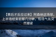 【赛后才反应过来】阿森纳这场球，上半场结束前那几分钟，现场气氛突然绷紧
