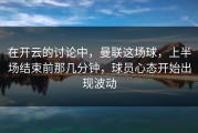 在开云的讨论中，曼联这场球，上半场结束前那几分钟，球员心态开始出现波动