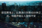 欧冠赛场上，比赛进行到第60分钟之后，场面开始让人隐隐不安