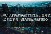 VAR介入前后的关键时刻之后，皇马被迫调整节奏，成为赛后讨论的核心