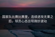 国家队比赛比赛里，连续进攻无果之后，球员心态出现微妙波动