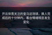 开云体育关注的皇马这场球，换人完成后的十分钟内，看台情绪明显发生变化