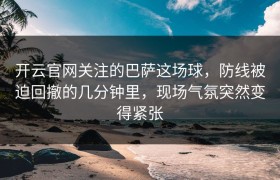 开云官网关注的巴萨这场球，防线被迫回撤的几分钟里，现场气氛突然变得紧张