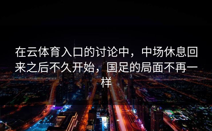 在云体育入口的讨论中，中场休息回来之后不久开始，国足的局面不再一样