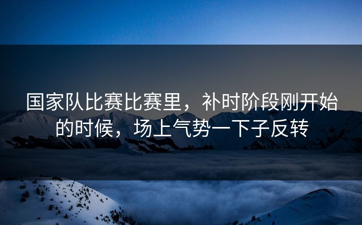 国家队比赛比赛里，补时阶段刚开始的时候，场上气势一下子反转