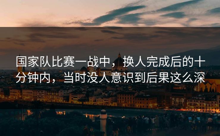 国家队比赛一战中,换人完成后的十分钟内,当时没人意识到后果这么深 国家队比赛一战中,换人完成后的十分钟内,当时没人意识到后果这么深