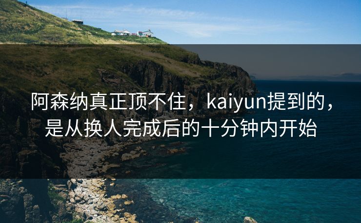 阿森纳真正顶不住，kaiyun提到的，是从换人完成后的十分钟内开始