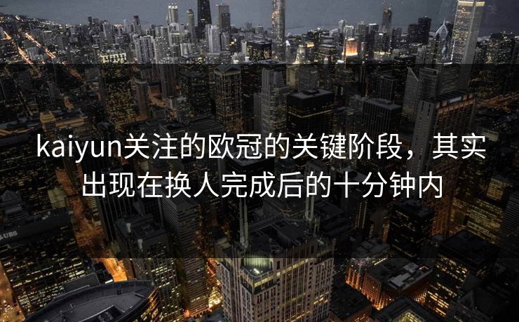 kaiyun关注的欧冠的关键阶段，其实出现在换人完成后的十分钟内