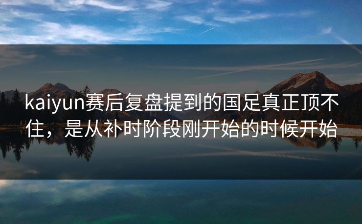 kaiyun赛后复盘提到的国足真正顶不住，是从补时阶段刚开始的时候开始