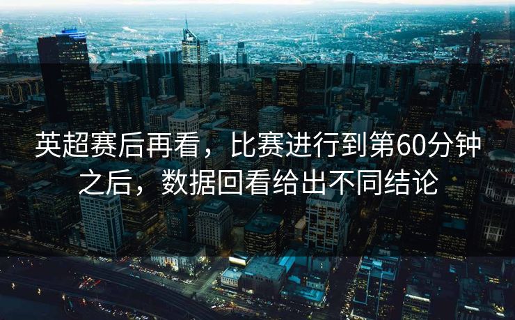 英超赛后再看,比赛进行到第60分钟之后,数据回看给出不同结论 英超赛后再看,比赛进行到第60分钟之后,数据回看给出不同结论
