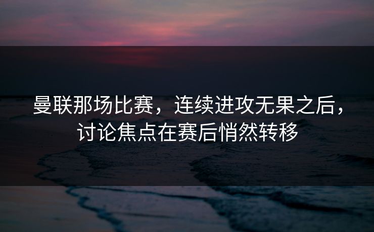 曼联那场比赛，连续进攻无果之后，讨论焦点在赛后悄然转移
