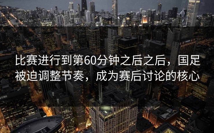 比赛进行到第60分钟之后之后，国足被迫调整节奏，成为赛后讨论的核心