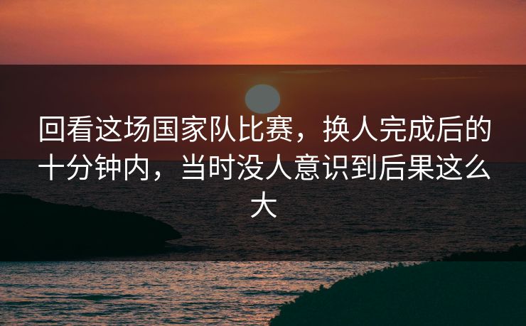 回看这场国家队比赛，换人完成后的十分钟内，当时没人意识到后果这么大
