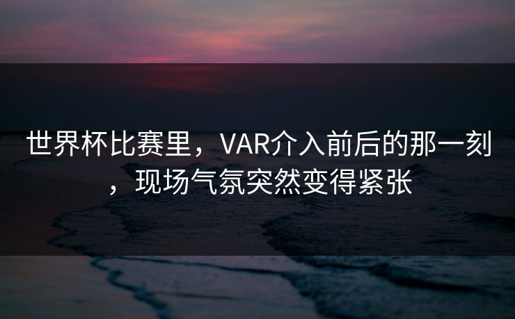 世界杯比赛里，VAR介入前后的那一刻，现场气氛突然变得紧张