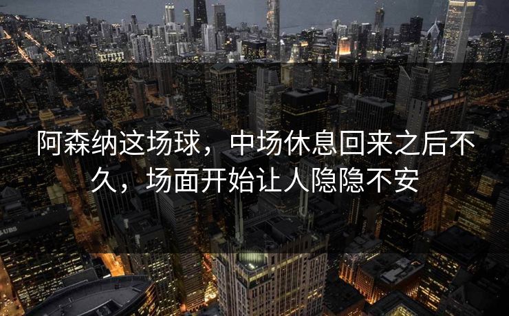 阿森纳这场球，中场休息回来之后不久，场面开始让人隐隐不安