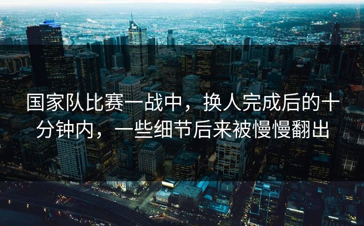 国家队比赛一战中，换人完成后的十分钟内，一些细节后来被慢慢翻出