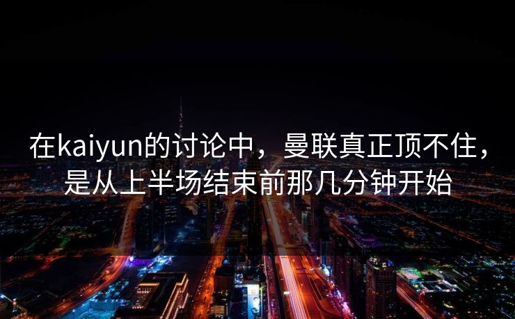 在kaiyun的讨论中，曼联真正顶不住，是从上半场结束前那几分钟开始