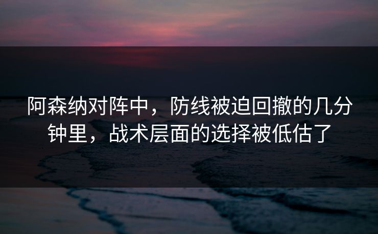 阿森纳对阵中，防线被迫回撤的几分钟里，战术层面的选择被低估了