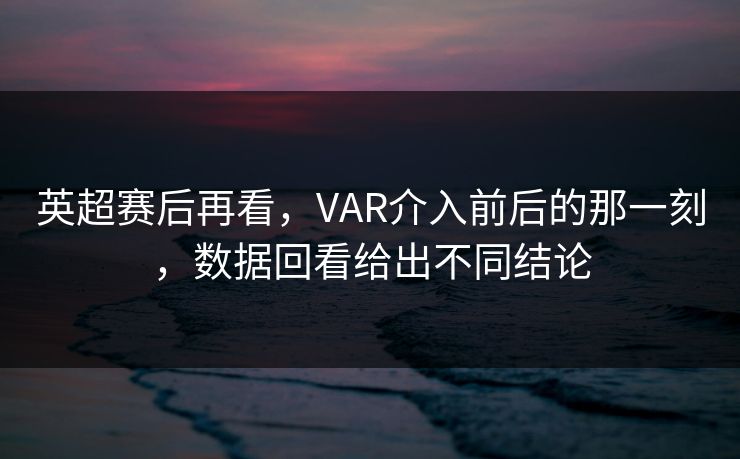 英超赛后再看，VAR介入前后的那一刻，数据回看给出不同结论