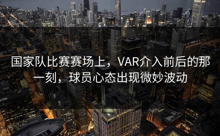 国家队比赛赛场上，VAR介入前后的那一刻，球员心态出现微妙波动