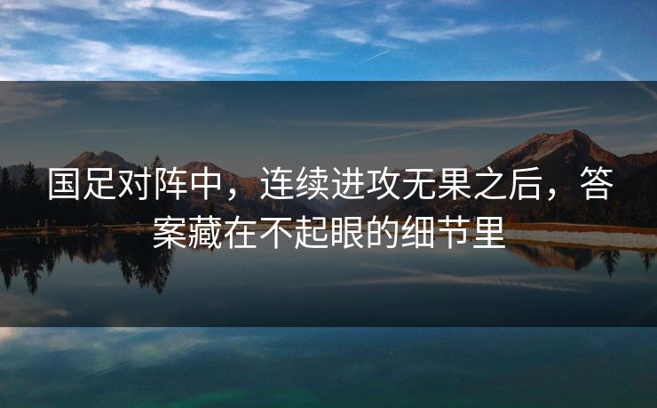 国足对阵中，连续进攻无果之后，答案藏在不起眼的细节里