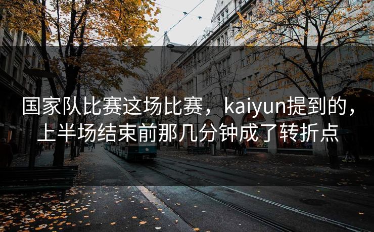 国家队比赛这场比赛，kaiyun提到的，上半场结束前那几分钟成了转折点
